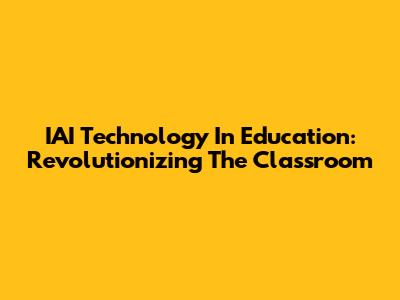 IAI Technology In Education: Revolutionizing The Classroom