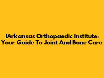 IArkansas Orthopaedic Institute: Your Guide To Joint And Bone Care