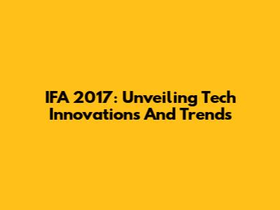 IFA 2017: Unveiling Tech Innovations And Trends