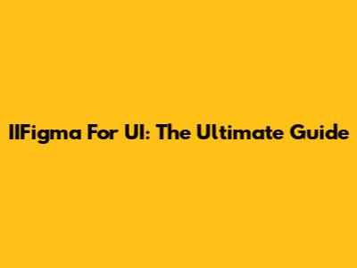 IIFigma For UI: The Ultimate Guide