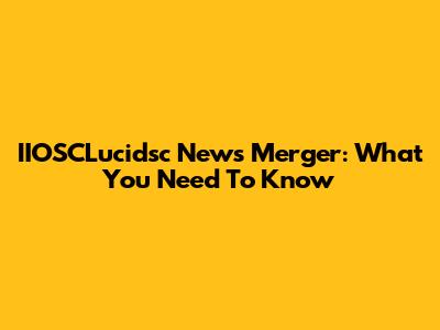IIOSCLucidsc News Merger: What You Need To Know