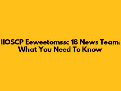 IIOSCP Eeweetomssc 18 News Team: What You Need To Know
