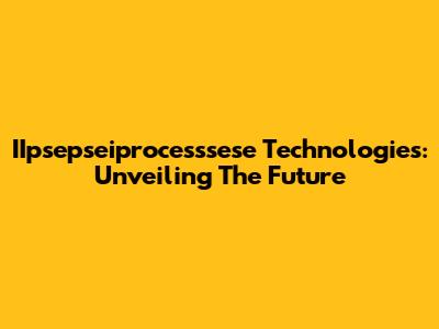 IIpsepseiprocesssese Technologies: Unveiling The Future