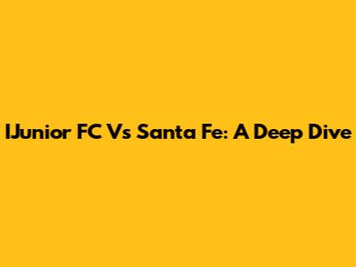 IJunior FC Vs Santa Fe: A Deep Dive