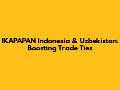 IKAPAPAN Indonesia & Uzbekistan: Boosting Trade Ties