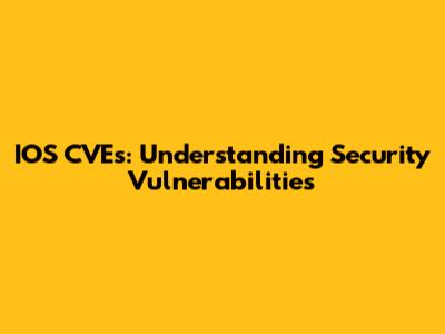 IOS CVEs: Understanding Security Vulnerabilities