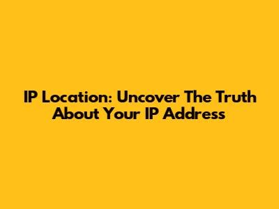 IP Location: Uncover The Truth About Your IP Address