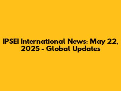 IPSEI International News: May 22, 2025 - Global Updates