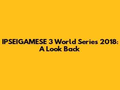 IPSEIGAMESE 3 World Series 2018: A Look Back