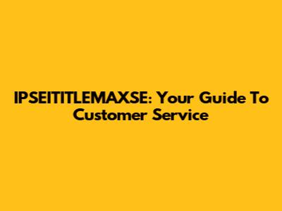 IPSEITITLEMAXSE: Your Guide To Customer Service