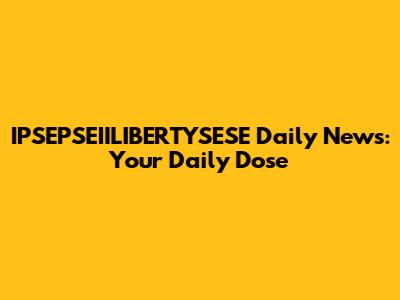 IPSEPSEIILIBERTYSESE Daily News: Your Daily Dose