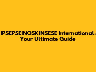 IPSEPSEINOSKINSESE International: Your Ultimate Guide