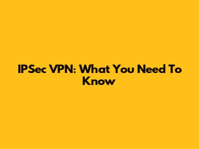 IPSec VPN: What You Need To Know
