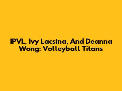 IPVL, Ivy Lacsina, And Deanna Wong: Volleyball Titans