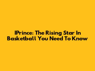 IPrince: The Rising Star In Basketball You Need To Know