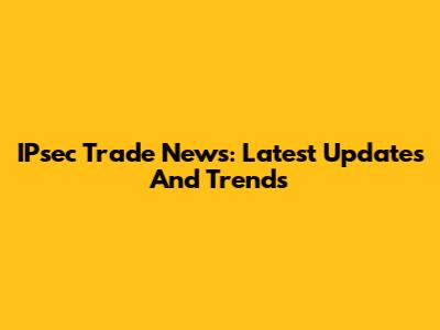 IPsec Trade News: Latest Updates And Trends