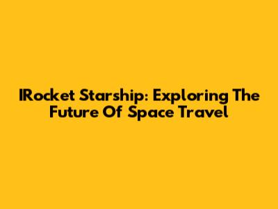 IRocket Starship: Exploring The Future Of Space Travel