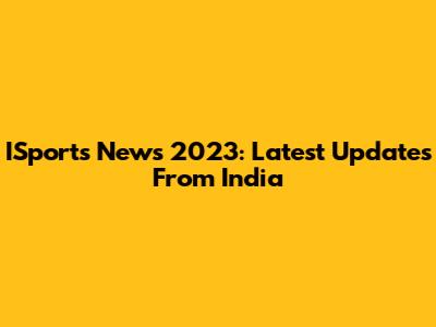 ISports News 2023: Latest Updates From India