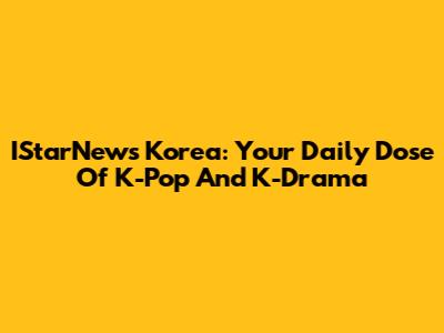 IStarNews Korea: Your Daily Dose Of K-Pop And K-Drama