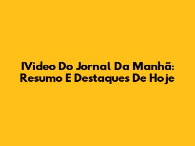 IVideo Do Jornal Da Manhã: Resumo E Destaques De Hoje