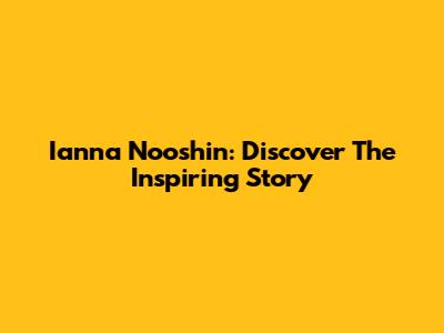 Ianna Nooshin: Discover The Inspiring Story