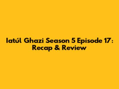 Iatúl Ghazi Season 5 Episode 17: Recap & Review