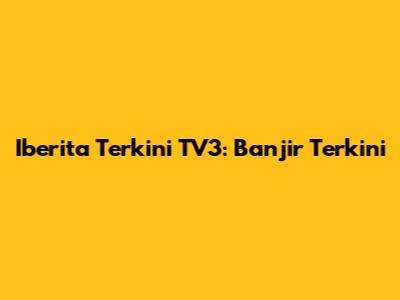 Iberita Terkini TV3: Banjir Terkini
