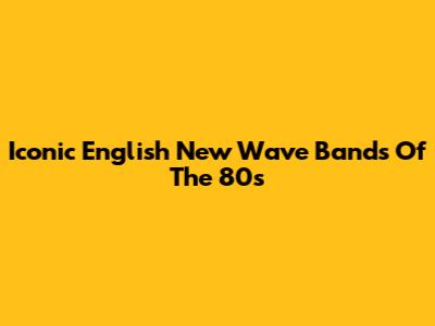 Iconic English New Wave Bands Of The 80s