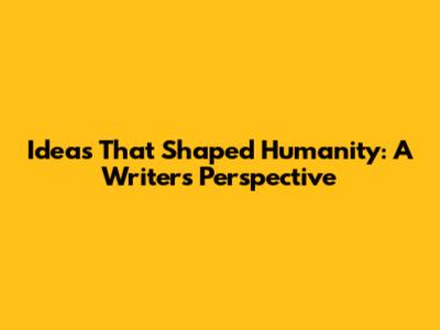 Ideas That Shaped Humanity: A Writer's Perspective
