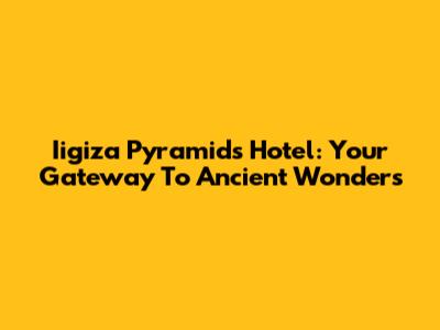 Iigiza Pyramids Hotel: Your Gateway To Ancient Wonders