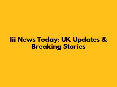 Iii News Today: UK Updates & Breaking Stories