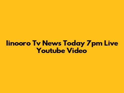 Iinooro Tv News Today 7pm Live Youtube Video