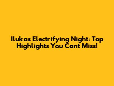 Iluka's Electrifying Night: Top Highlights You Can't Miss!