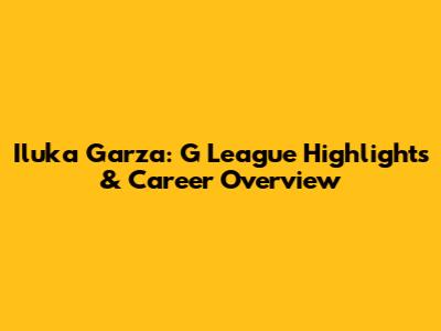 Iluka Garza: G League Highlights & Career Overview
