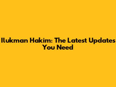 Ilukman Hakim: The Latest Updates You Need