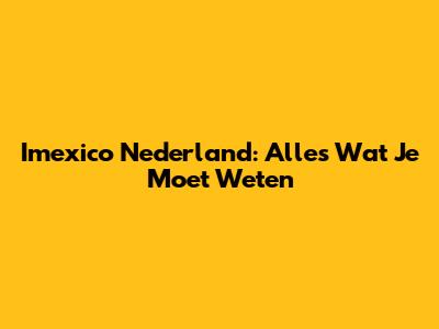 Imexico Nederland: Alles Wat Je Moet Weten