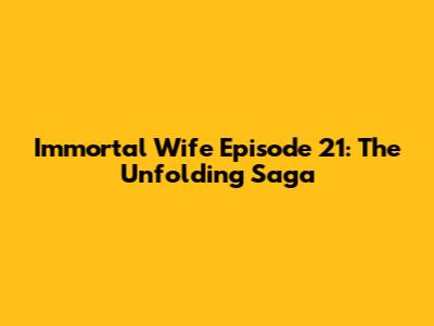 Immortal Wife Episode 21: The Unfolding Saga