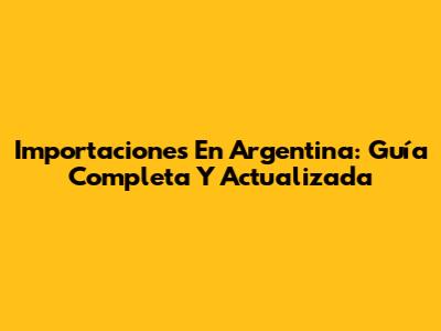 Importaciones En Argentina: Guía Completa Y Actualizada