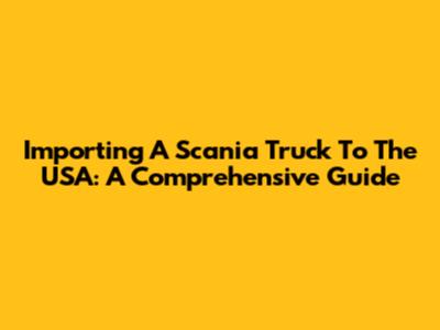 Importing A Scania Truck To The USA: A Comprehensive Guide