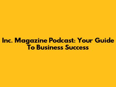 Inc. Magazine Podcast: Your Guide To Business Success