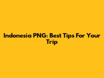 Indonesia PNG: Best Tips For Your Trip