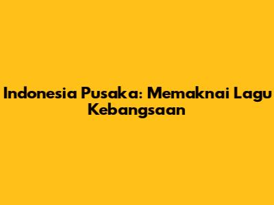Indonesia Pusaka: Memaknai Lagu Kebangsaan