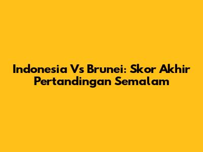Indonesia Vs Brunei: Skor Akhir Pertandingan Semalam