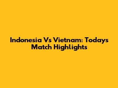 Indonesia Vs Vietnam: Today's Match Highlights