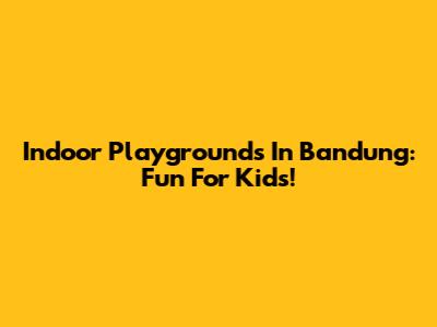 Indoor Playgrounds In Bandung: Fun For Kids!