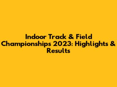 Indoor Track & Field Championships 2023: Highlights & Results