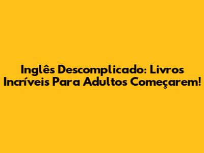 Inglês Descomplicado: Livros Incríveis Para Adultos Começarem!