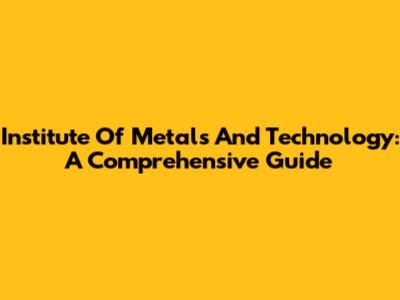 Institute Of Metals And Technology: A Comprehensive Guide