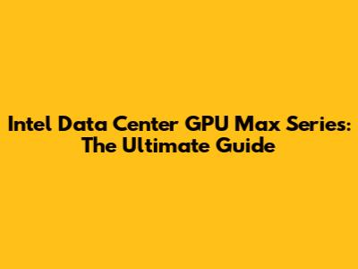 Intel Data Center GPU Max Series: The Ultimate Guide