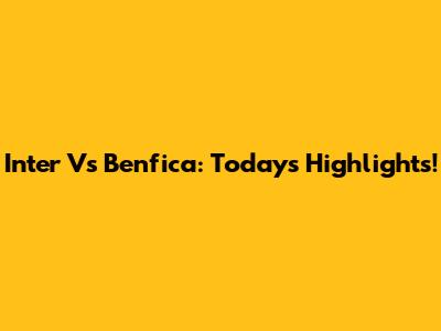 Inter Vs Benfica: Today's Highlights!